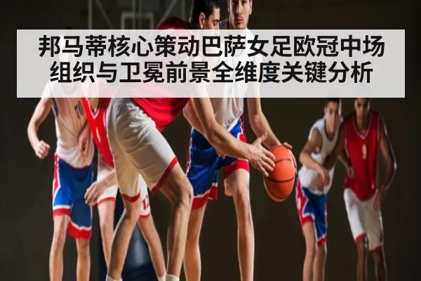 邦马蒂核心策动巴萨女足欧冠中场组织与卫冕前景全维度关键分析